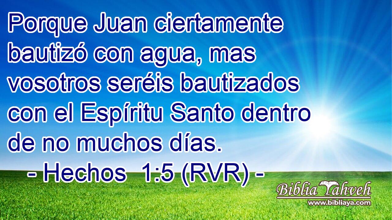 Porque Juan ciertamente bautizó con agua, mas vosotros seréis bautizados con el Espíritu Santo dentro de no muchos días.