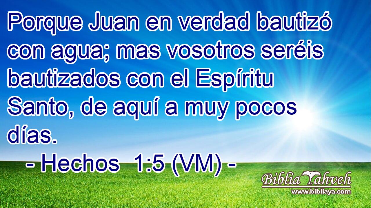  Porque Juan en verdad bautizó con agua; mas vosotros seréis bautizados con el Espíritu Santo, de aquí a muy pocos días. 