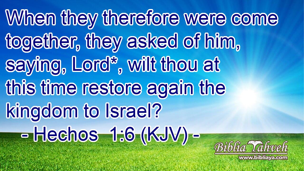 When they therefore were come together, they asked of him, saying, Lord*, wilt thou at this time restore again the kingdom to Israel?