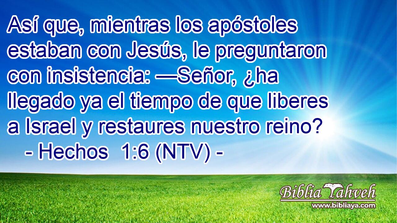 Así que, mientras los apóstoles estaban con Jesús, le preguntaron con insistencia: —Señor, ¿ha llegado ya el tiempo de que liberes a Israel y restaures nuestro reino?