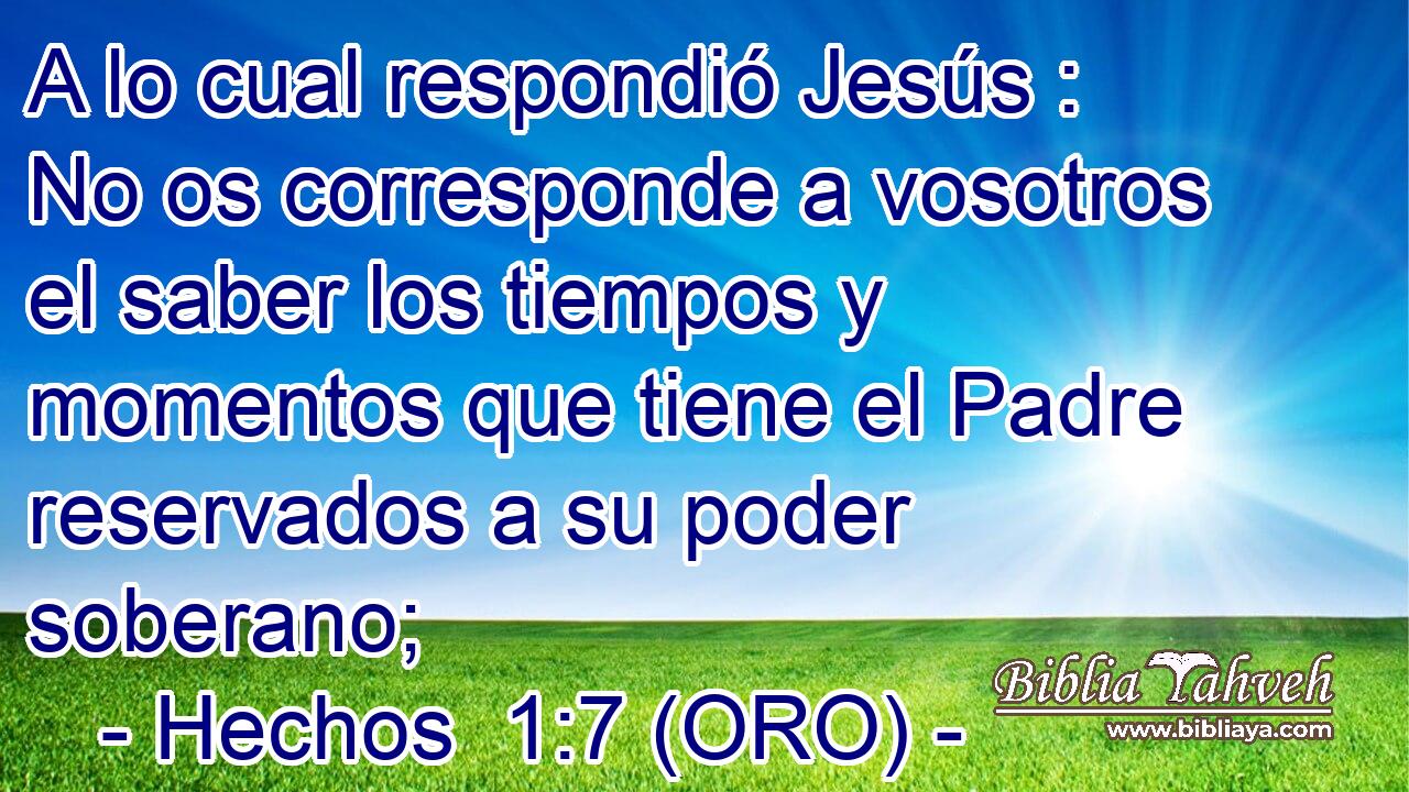  A lo cual respondió Jesús : No os corresponde a vosotros el saber los tiempos y momentos que tiene el Padre reservados a su poder soberano; 