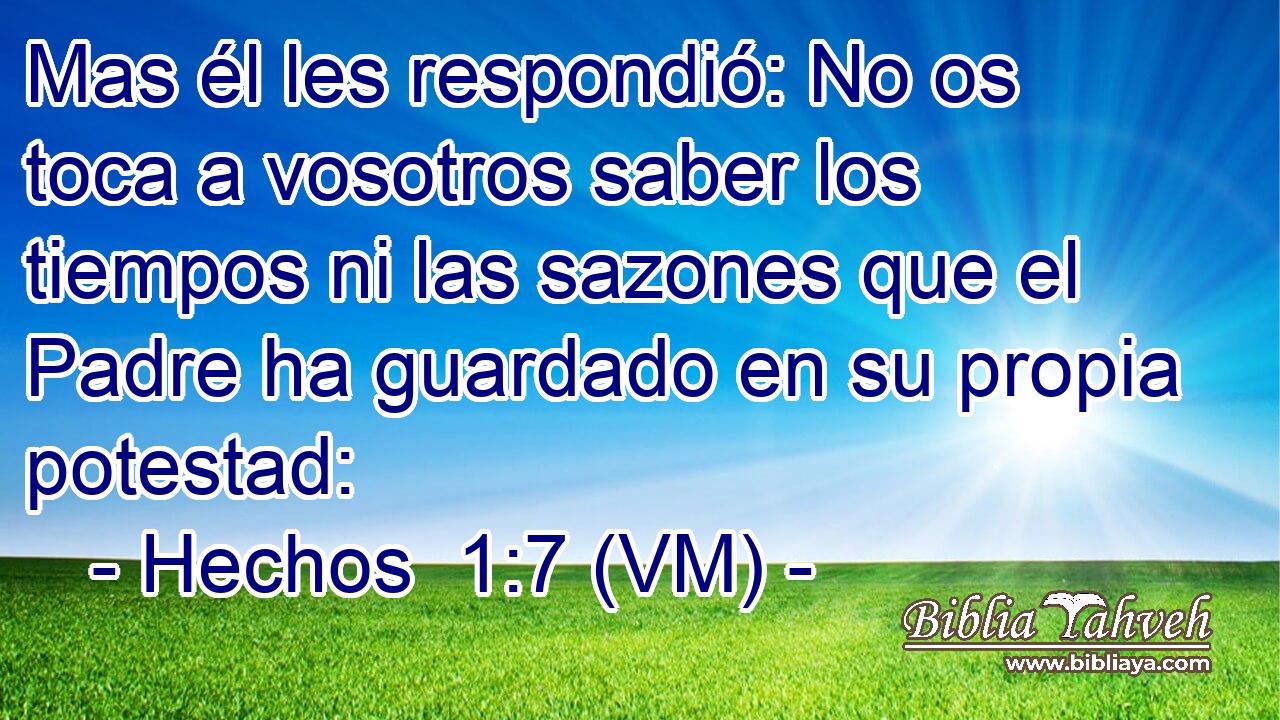  Mas él les respondió: No os toca a vosotros saber los tiempos ni las sazones que el Padre ha guardado en su propia potestad: 
