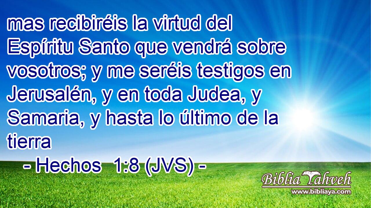 mas recibiréis la virtud del Espíritu Santo que vendrá sobre vosotros; y me seréis testigos en Jerusalén, y en toda Judea, y Samaria, y hasta lo último de la tierra