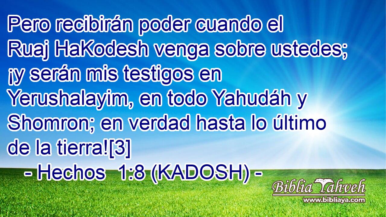  Pero recibirán poder cuando el Ruaj HaKodesh venga sobre ustedes; ¡y serán mis testigos en Yerushalayim, en todo Yahudáh y Shomron; en verdad hasta lo último de la tierra![3] 
