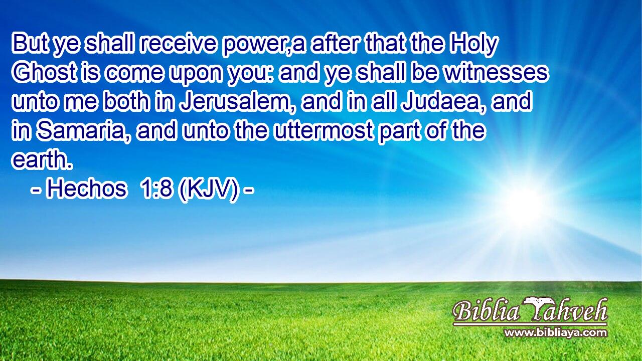 But ye shall receive power,a after that the Holy Ghost is come upon you: and ye shall be witnesses unto me both in Jerusalem, and in all Judaea, and in Samaria, and unto the uttermost part of the earth.