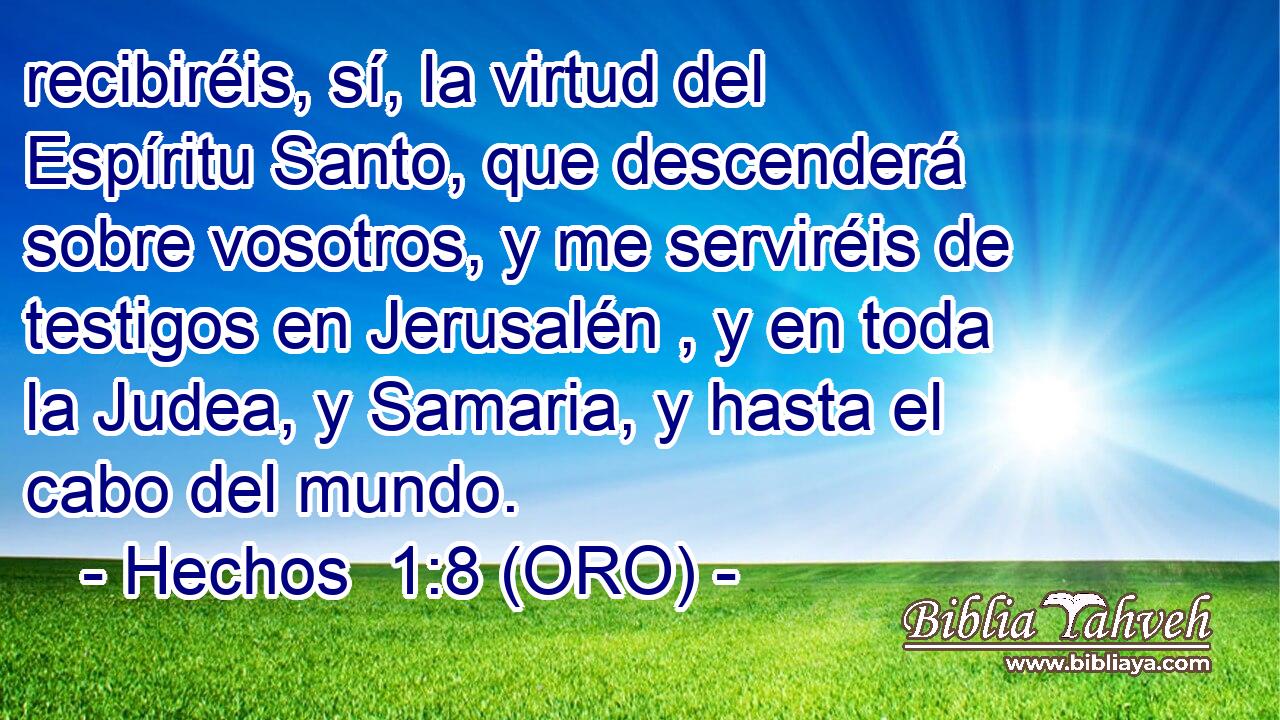  recibiréis, sí, la virtud del Espíritu Santo, que descenderá sobre vosotros, y me serviréis de testigos en Jerusalén , y en toda la Judea, y Samaria, y hasta el cabo del mundo. 