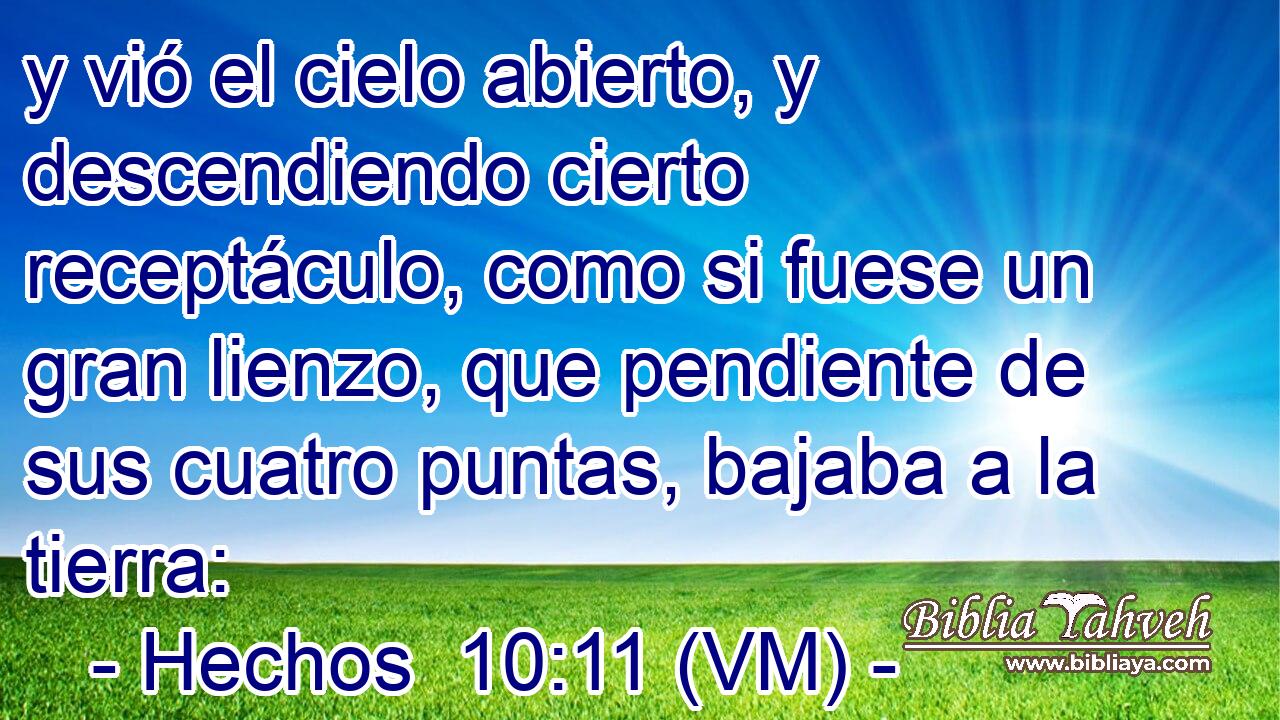  y vió el cielo abierto, y descendiendo cierto receptáculo, como si fuese un gran lienzo, que pendiente de sus cuatro puntas, bajaba a la tierra: 