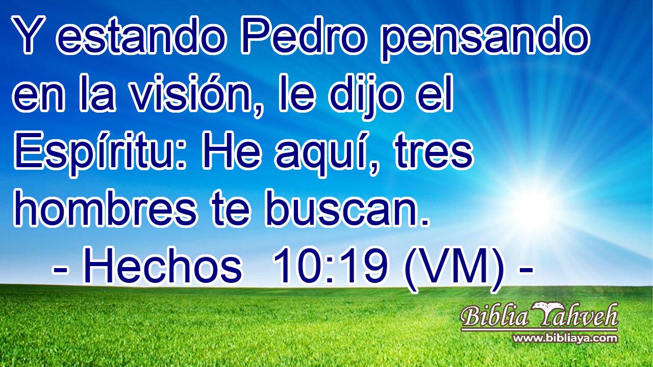  Y estando Pedro pensando en la visión, le dijo el Espíritu: He aquí, tres hombres te buscan. 