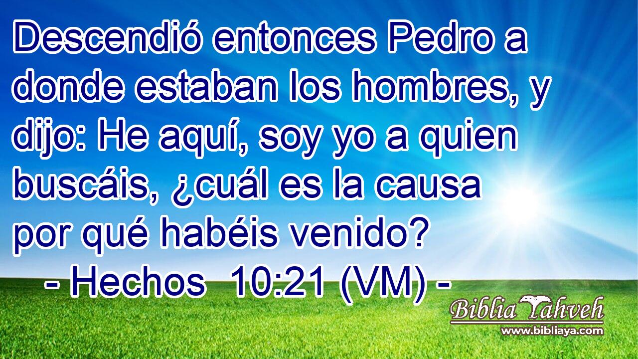  Descendió entonces Pedro a donde estaban los hombres, y dijo: He aquí, soy yo a quien buscáis, ¿cuál es la causa por qué habéis venido? 