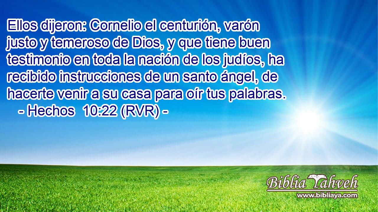 Ellos dijeron: Cornelio el centurión, varón justo y temeroso de Dios, y que tiene buen testimonio en toda la nación de los judíos, ha recibido instrucciones de un santo ángel, de hacerte venir a su casa para oír tus palabras.