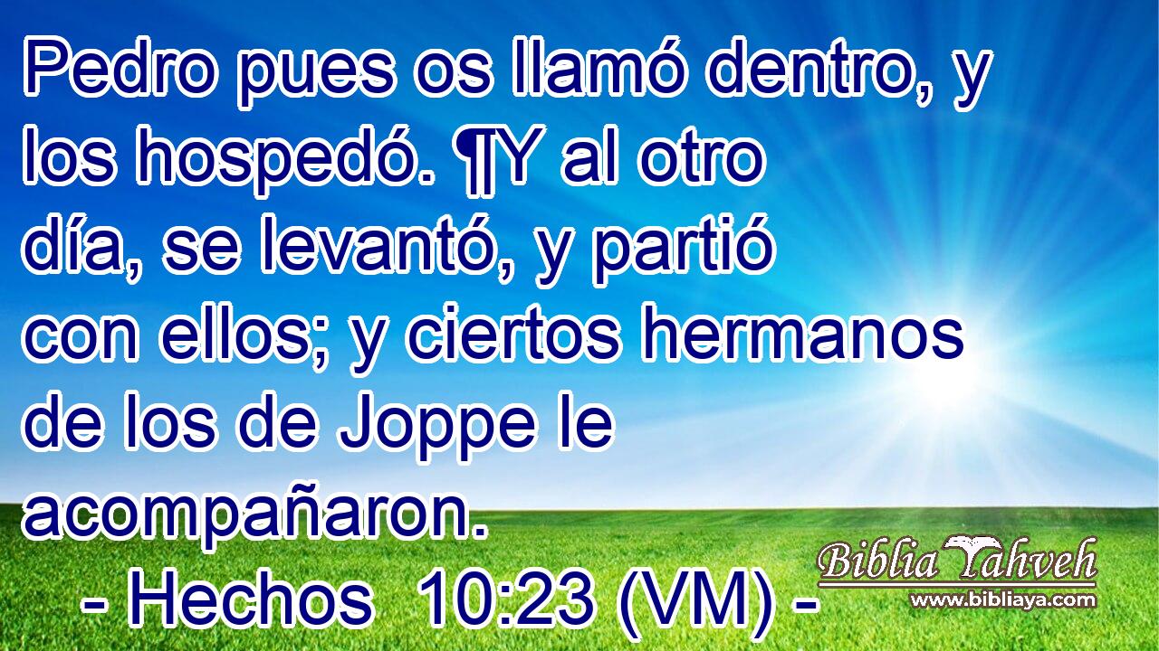  Pedro pues os llamó dentro, y los hospedó. ¶Y al otro día, se levantó, y partió con ellos; y ciertos hermanos de los de Joppe le acompañaron. 
