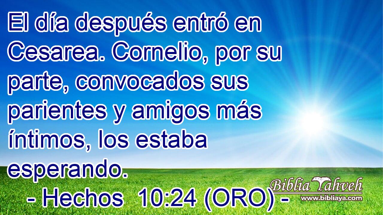  El día después entró en Cesarea. Cornelio, por su parte, convocados sus parientes y amigos más íntimos, los estaba esperando. 