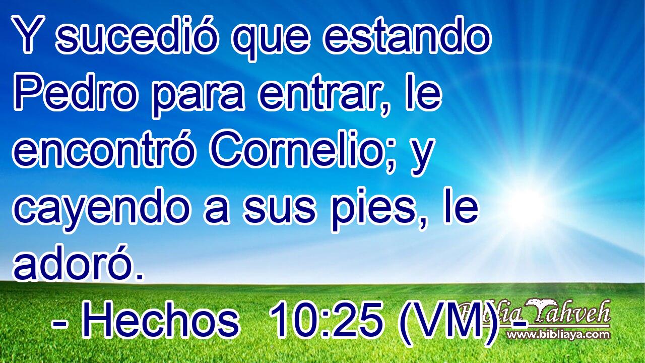  Y sucedió que estando Pedro para entrar, le encontró Cornelio; y cayendo a sus pies, le adoró. 