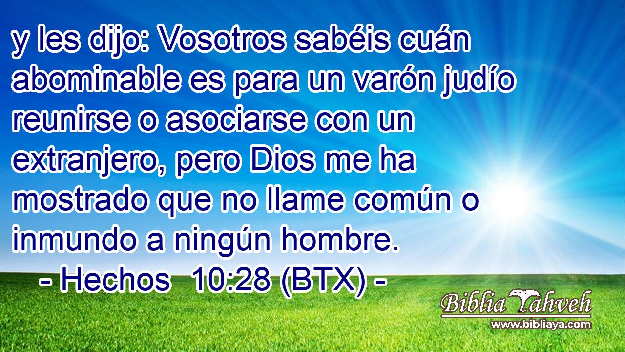 y les dijo: Vosotros sabéis cuán abominable es para un varón judío reunirse o asociarse con un extranjero, pero Dios me ha mostrado que no llame común o inmundo a ningún hombre.