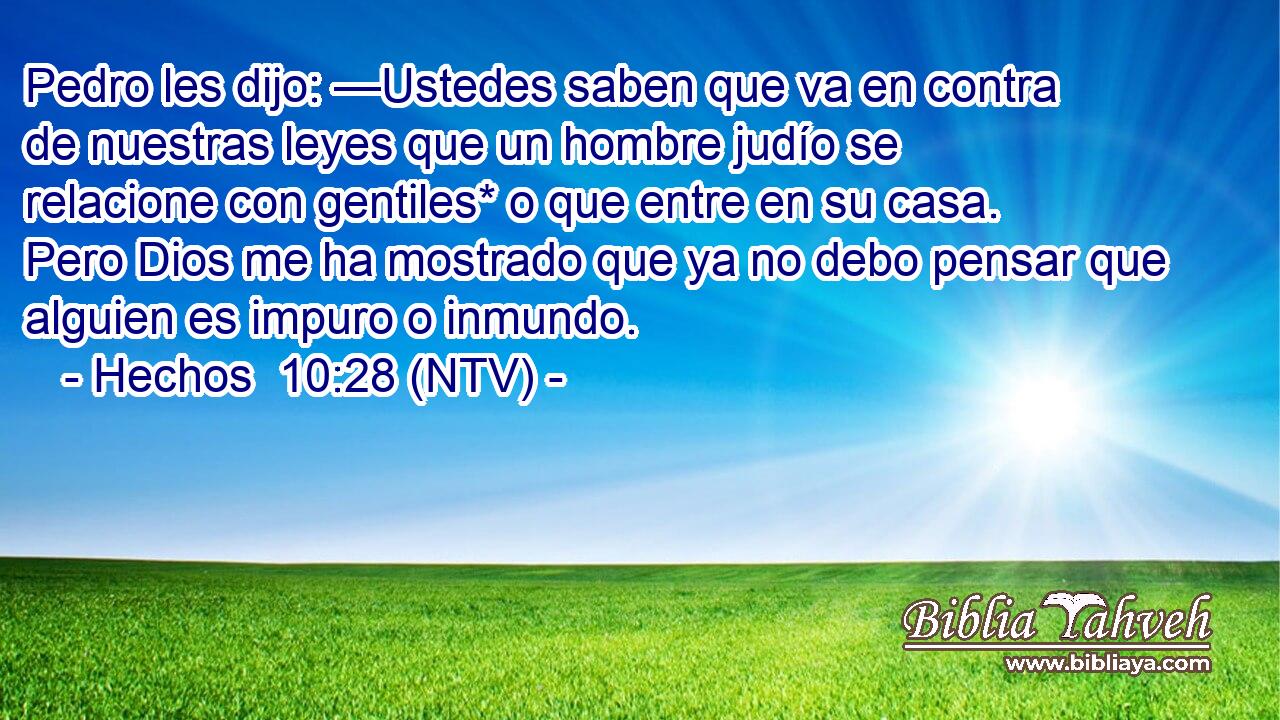 Pedro les dijo: —Ustedes saben que va en contra de nuestras leyes que un hombre judío se relacione con gentiles* o que entre en su casa. Pero Dios me ha mostrado que ya no debo pensar que alguien es impuro o inmundo.