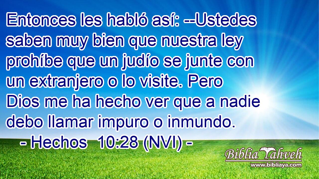  Entonces les habló así: --Ustedes saben muy bien que nuestra ley prohíbe que un judío se junte con un extranjero o lo visite. Pero Dios me ha hecho ver que a nadie debo llamar impuro o inmundo. 