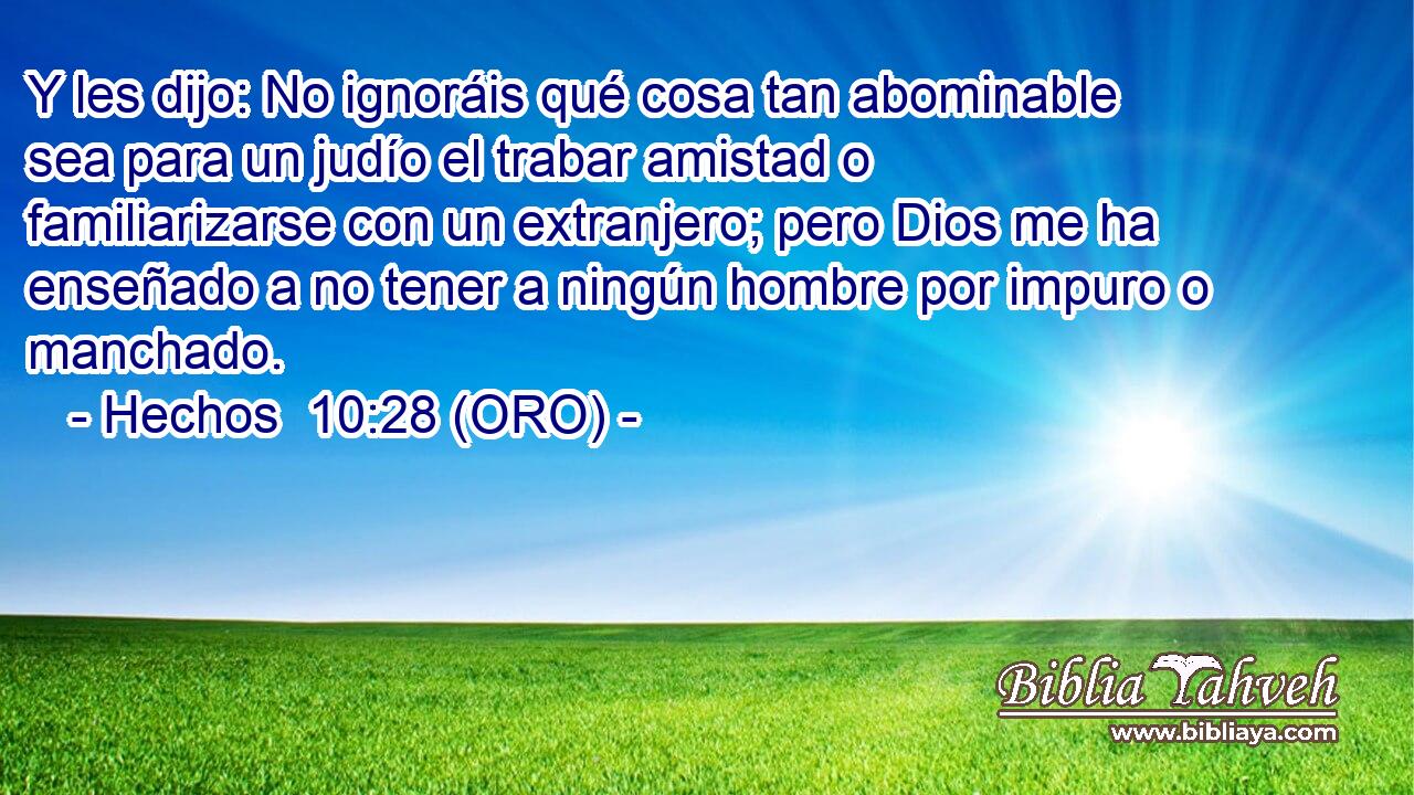  Y les dijo: No ignoráis qué cosa tan abominable sea para un judío el trabar amistad o familiarizarse con un extranjero; pero Dios me ha enseñado a no tener a ningún hombre por impuro o manchado. 