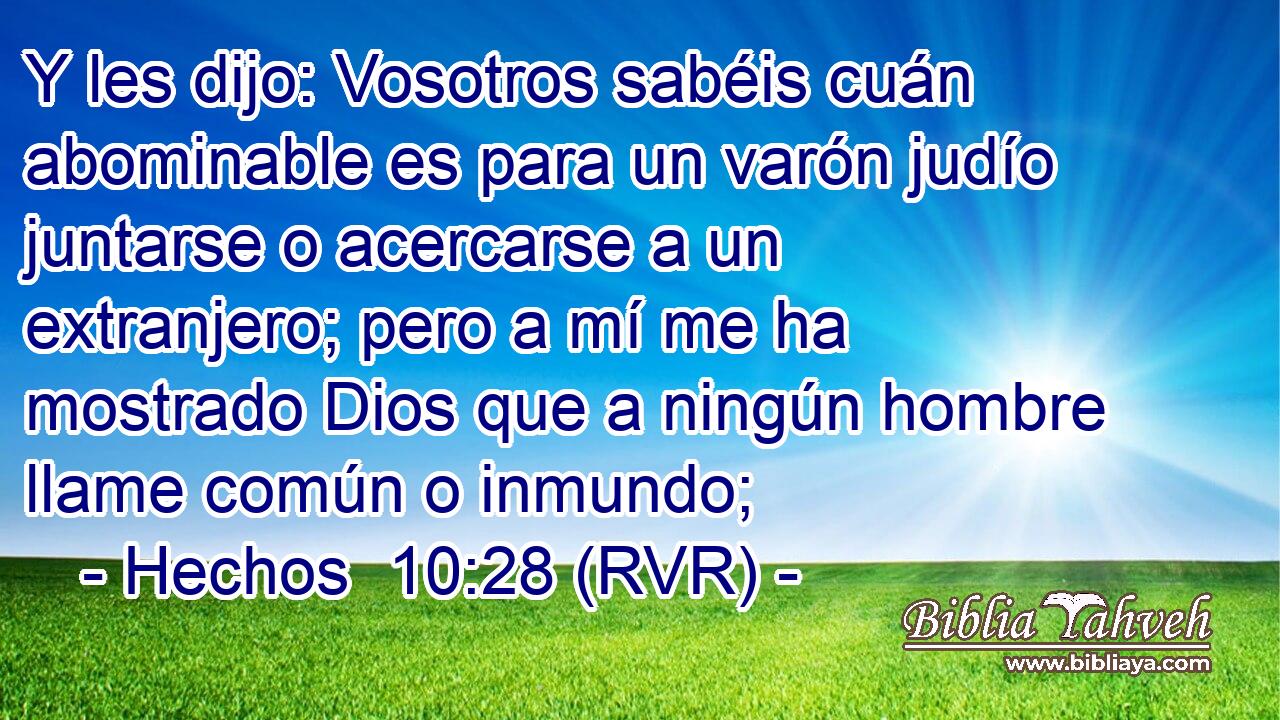 Y les dijo: Vosotros sabéis cuán abominable es para un varón judío juntarse o acercarse a un extranjero; pero a mí me ha mostrado Dios que a ningún hombre llame común o inmundo;
