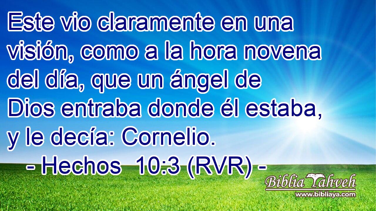 Este vio claramente en una visión, como a la hora novena del día, que un ángel de Dios entraba donde él estaba, y le decía: Cornelio.