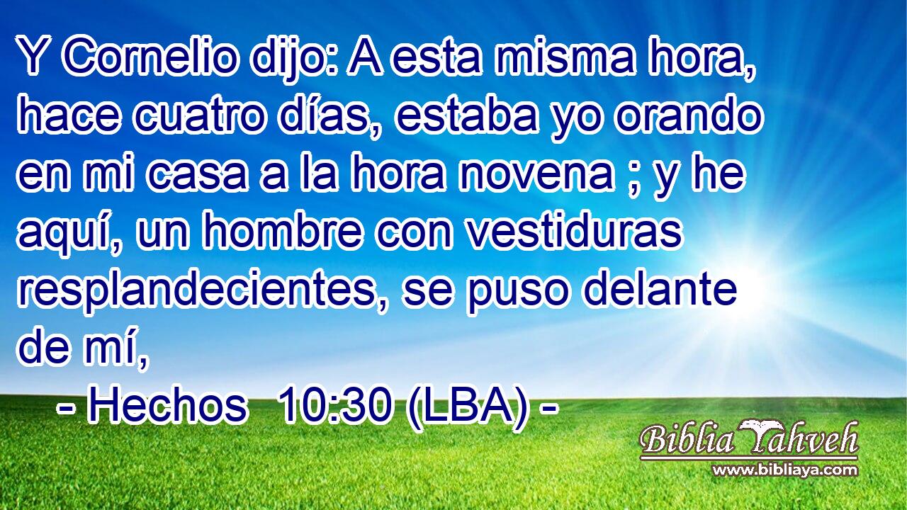 Y Cornelio dijo: A esta misma hora, hace cuatro días, estaba yo orando en mi casa a la hora novena ; y he aquí, un hombre con vestiduras resplandecientes, se puso delante de mí,