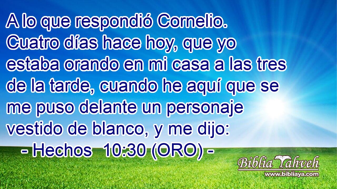  A lo que respondió Cornelio. Cuatro días hace hoy, que yo estaba orando en mi casa a las tres de la tarde, cuando he aquí que se me puso delante un personaje vestido de blanco, y me dijo: 