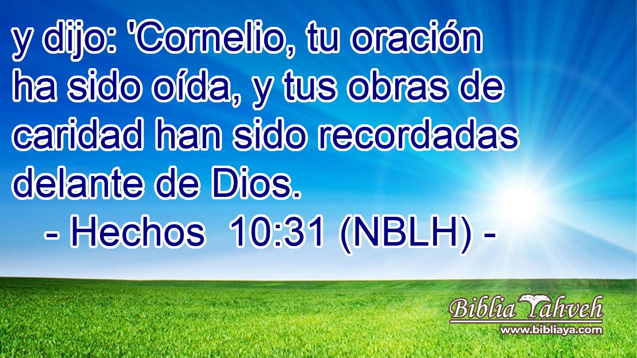  y dijo: 'Cornelio, tu oración ha sido oída, y tus obras de caridad han sido recordadas delante de Dios. 