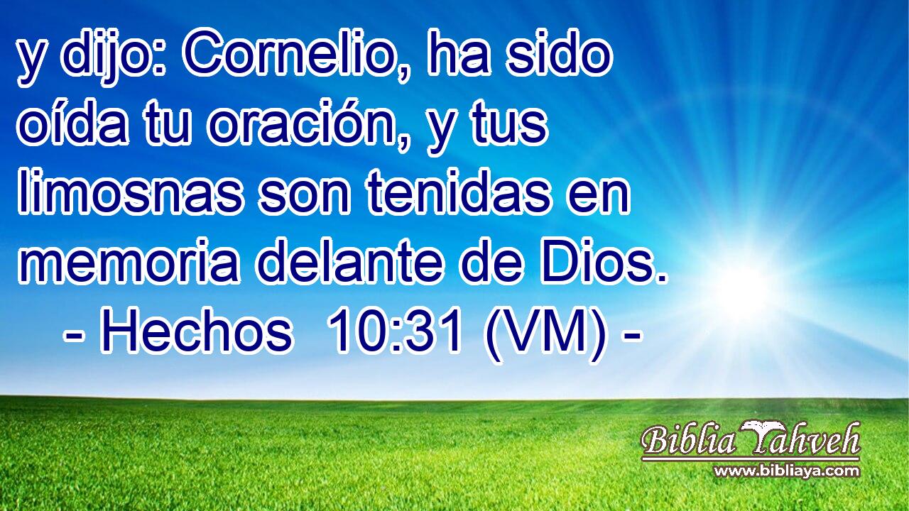  y dijo: Cornelio, ha sido oída tu oración, y tus limosnas son tenidas en memoria delante de Dios. 