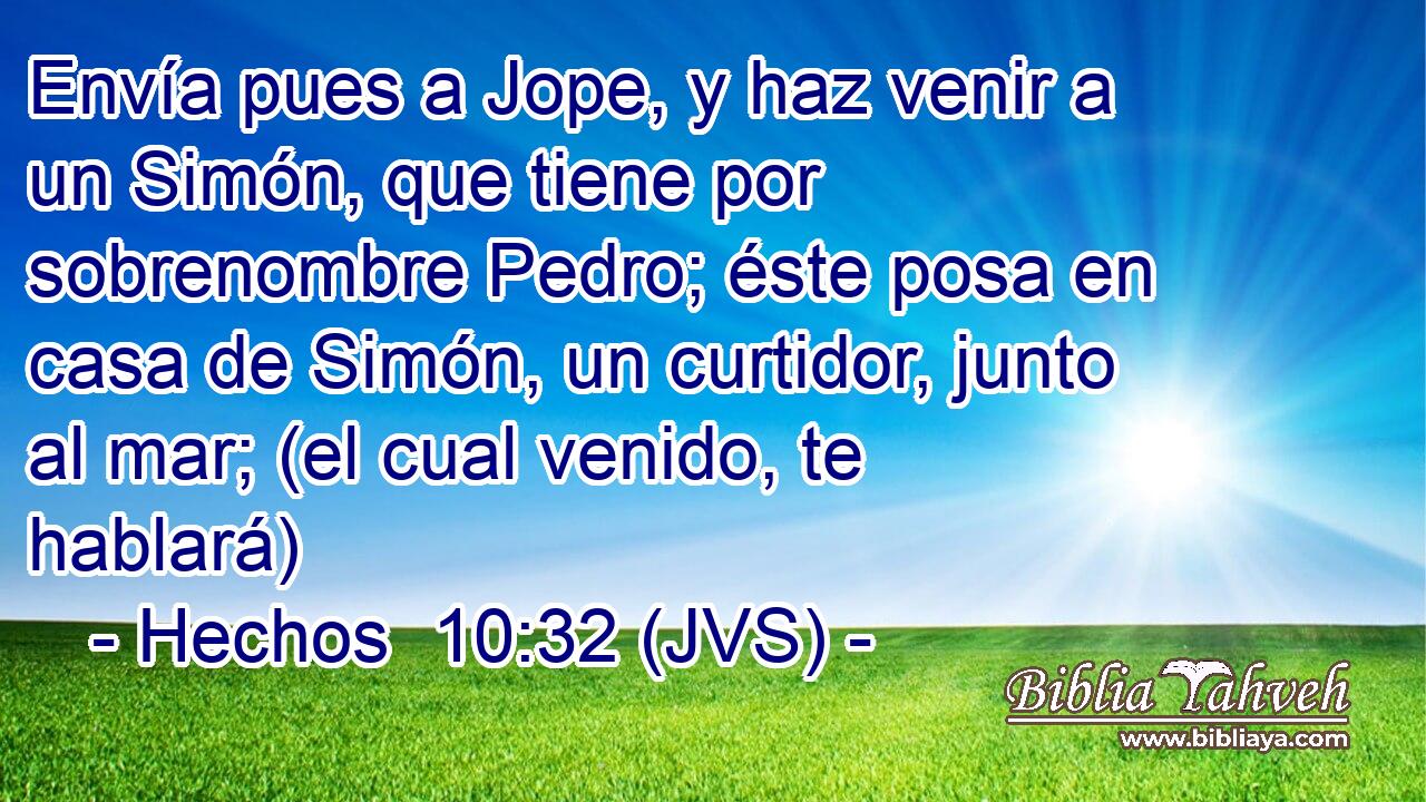 Envía pues a Jope, y haz venir a un Simón, que tiene por sobrenombre Pedro; éste posa en casa de Simón, un curtidor, junto al mar; (el cual venido, te hablará)