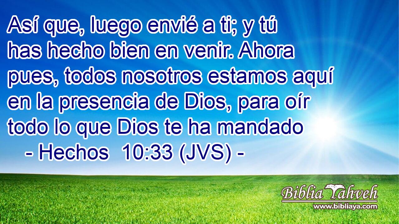 Así que, luego envié a ti; y tú has hecho bien en venir. Ahora pues, todos nosotros estamos aquí en la presencia de Dios, para oír todo lo que Dios te ha mandado