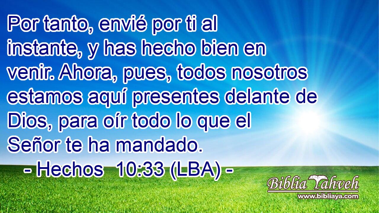 Por tanto, envié por ti al instante, y has hecho bien en venir. Ahora, pues, todos nosotros estamos aquí presentes delante de Dios, para oír todo lo que el Señor te ha mandado.