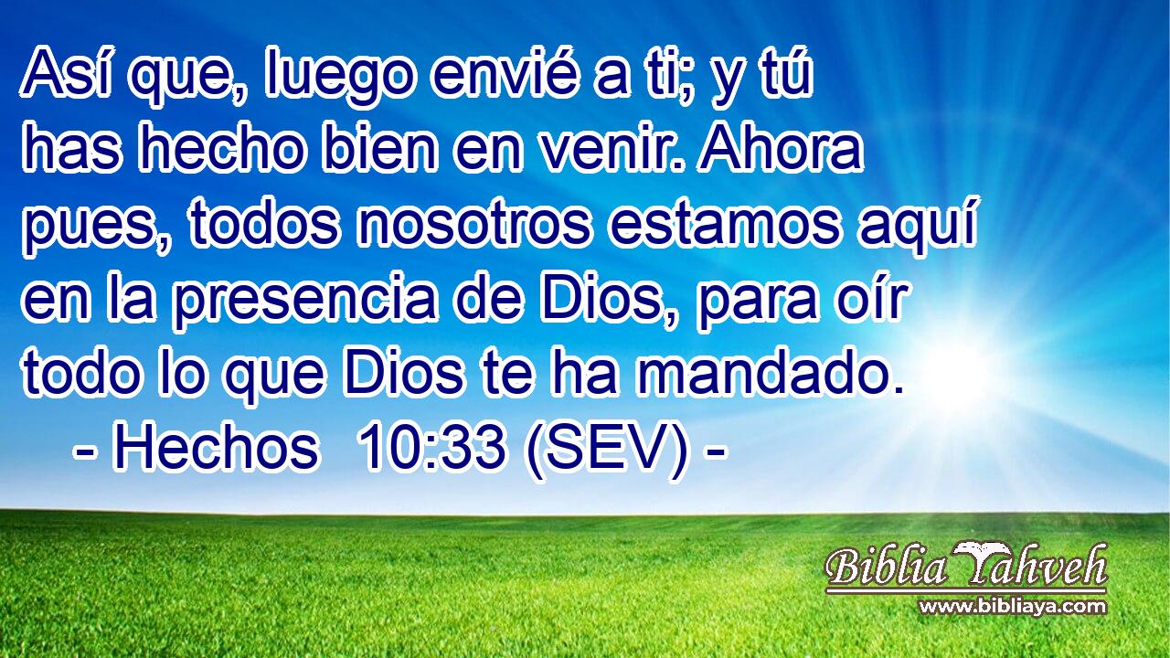 Así que, luego envié a ti; y tú has hecho bien en venir. Ahora pues, todos nosotros estamos aquí en la presencia de Dios, para oír todo lo que Dios te ha mandado.