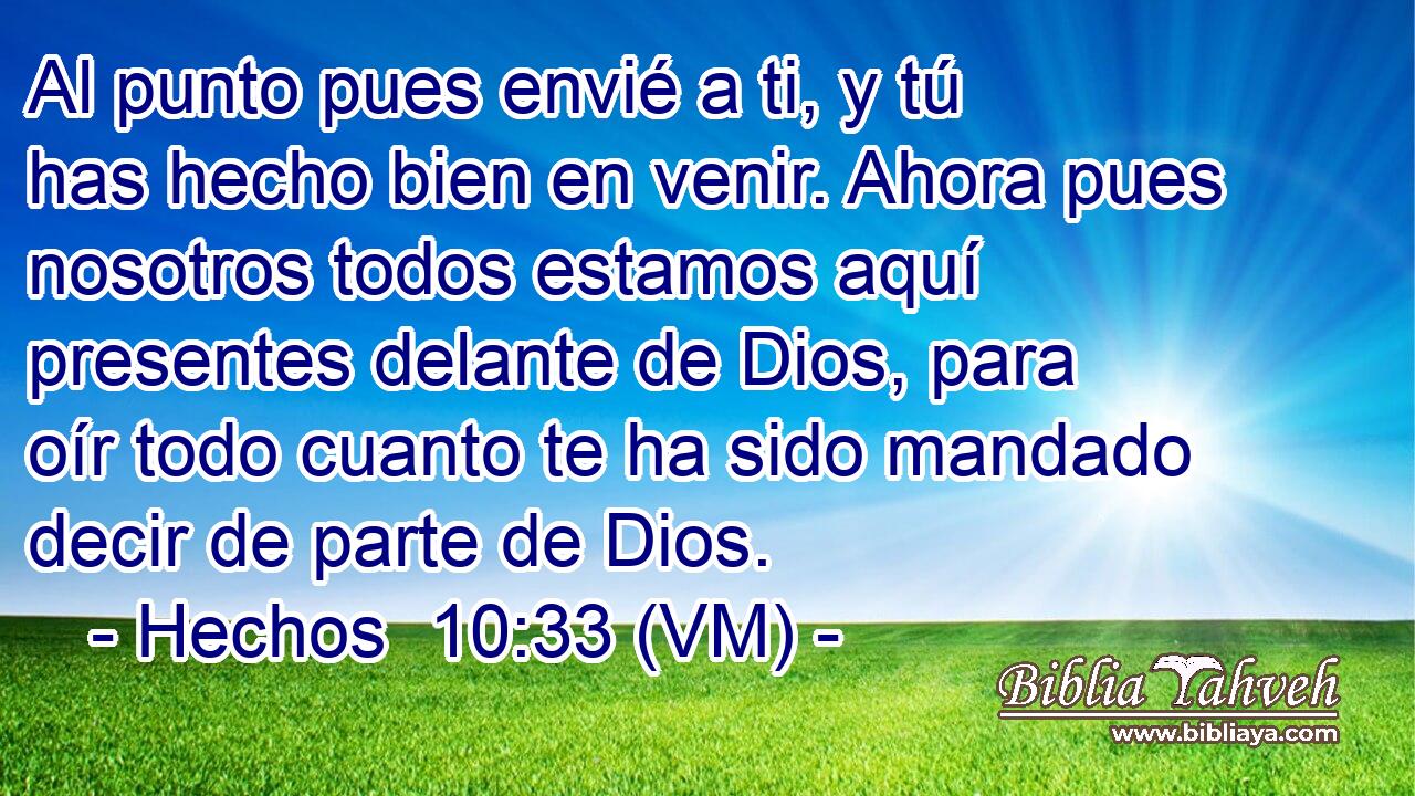  Al punto pues envié a ti, y tú has hecho bien en venir. Ahora pues nosotros todos estamos aquí presentes delante de Dios, para oír todo cuanto te ha sido mandado decir de parte de Dios. 