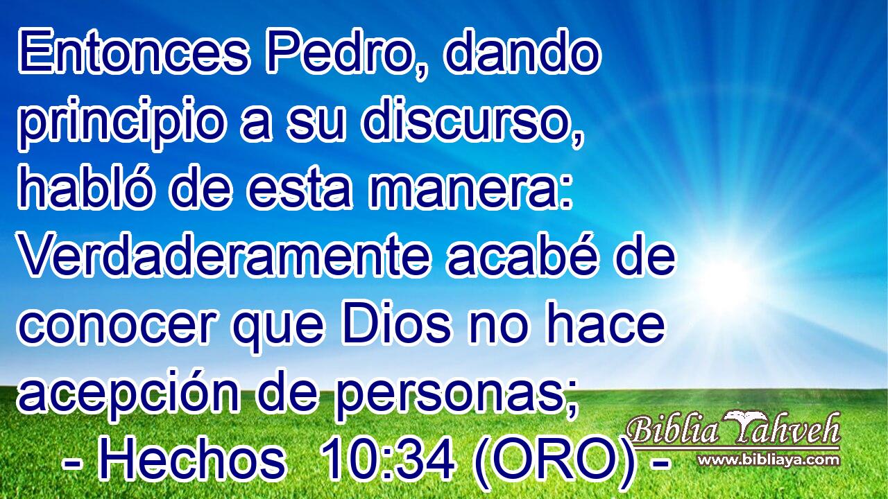  Entonces Pedro, dando principio a su discurso, habló de esta manera: Verdaderamente acabé de conocer que Dios no hace acepción de personas; 