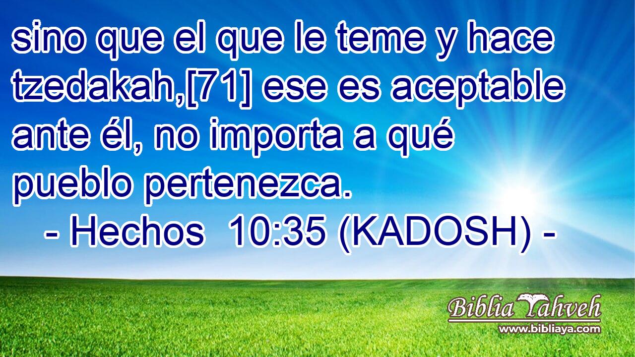  sino que el que le teme y hace tzedakah,[71] ese es aceptable ante él, no importa a qué pueblo pertenezca. 