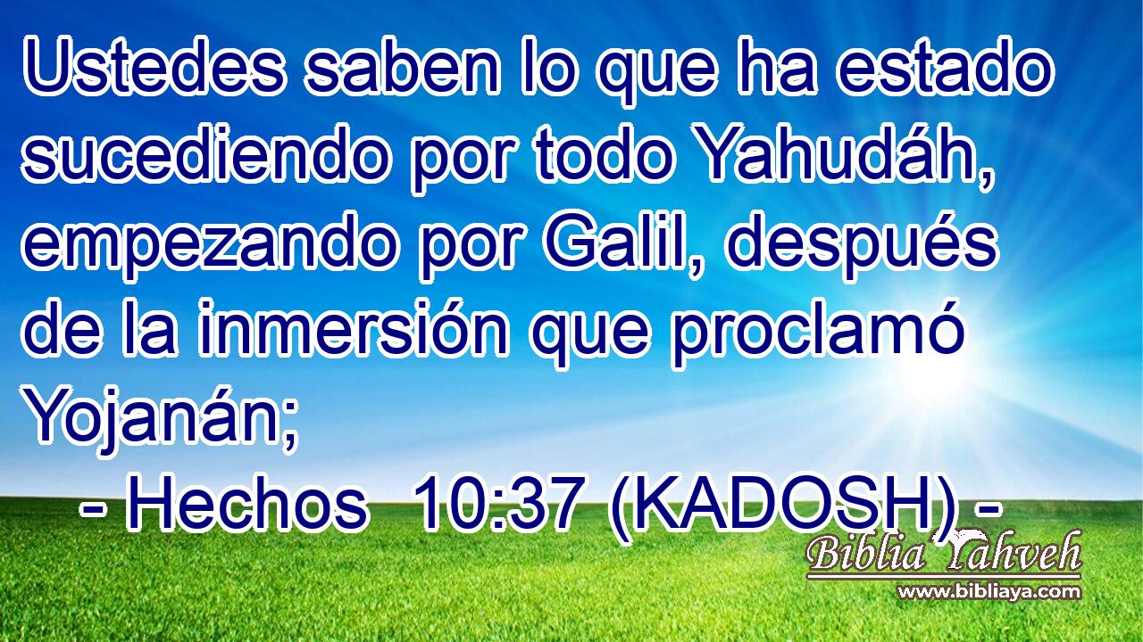  Ustedes saben lo que ha estado sucediendo por todo Yahudáh, empezando por Galil, después de la inmersión que proclamó Yojanán; 