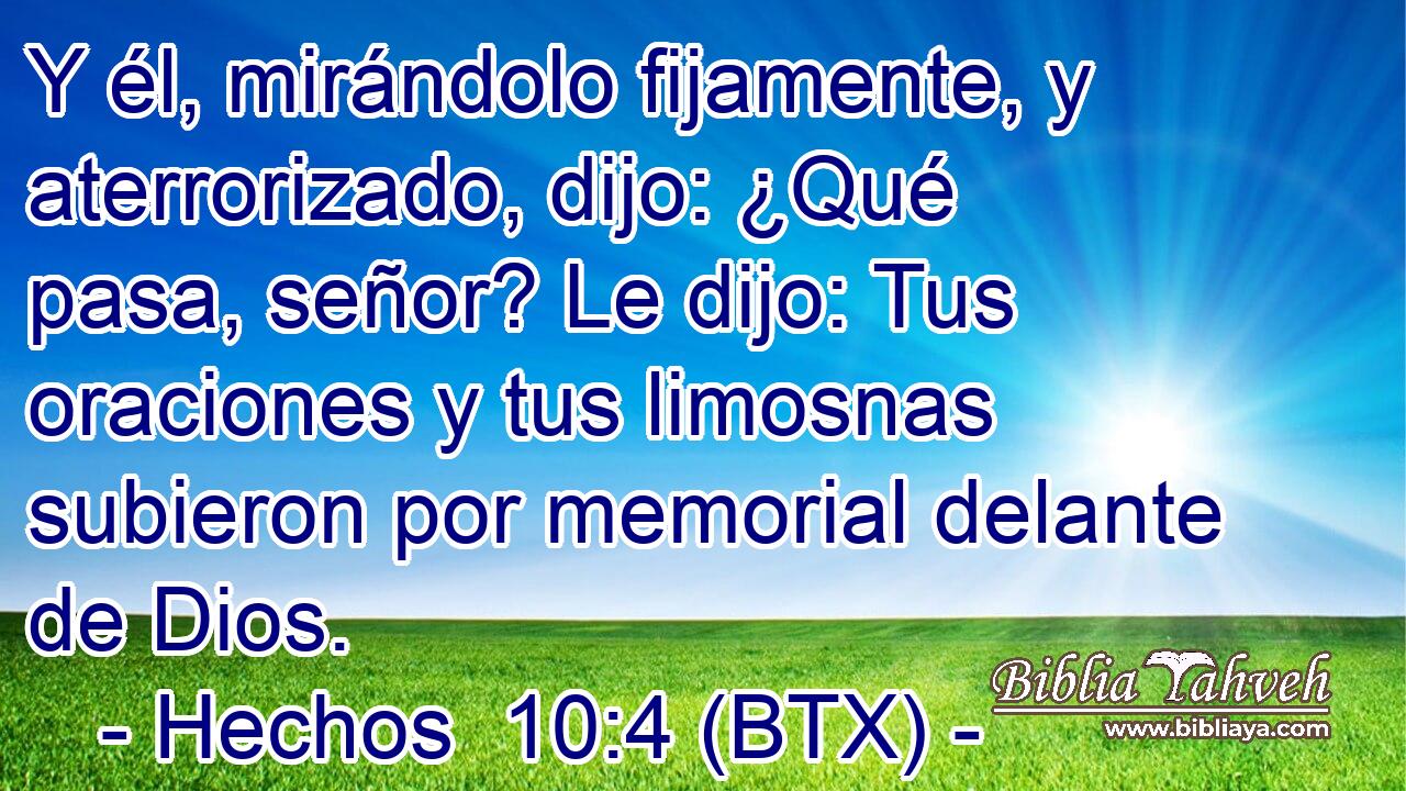 Y él, mirándolo fijamente, y aterrorizado, dijo: ¿Qué pasa, señor? Le dijo: Tus oraciones y tus limosnas subieron por memorial delante de Dios.