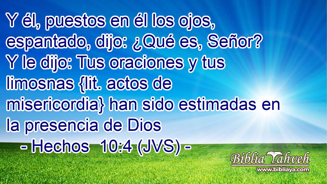 Y él, puestos en él los ojos, espantado, dijo: ¿Qué es, Señor? Y le dijo: Tus oraciones y tus limosnas {lit. actos de misericordia} han sido estimadas en la presencia de Dios