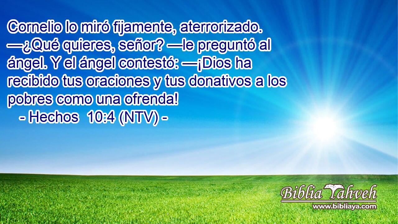 Cornelio lo miró fijamente, aterrorizado. —¿Qué quieres, señor? —le preguntó al ángel. Y el ángel contestó: —¡Dios ha recibido tus oraciones y tus donativos a los pobres como una ofrenda!
