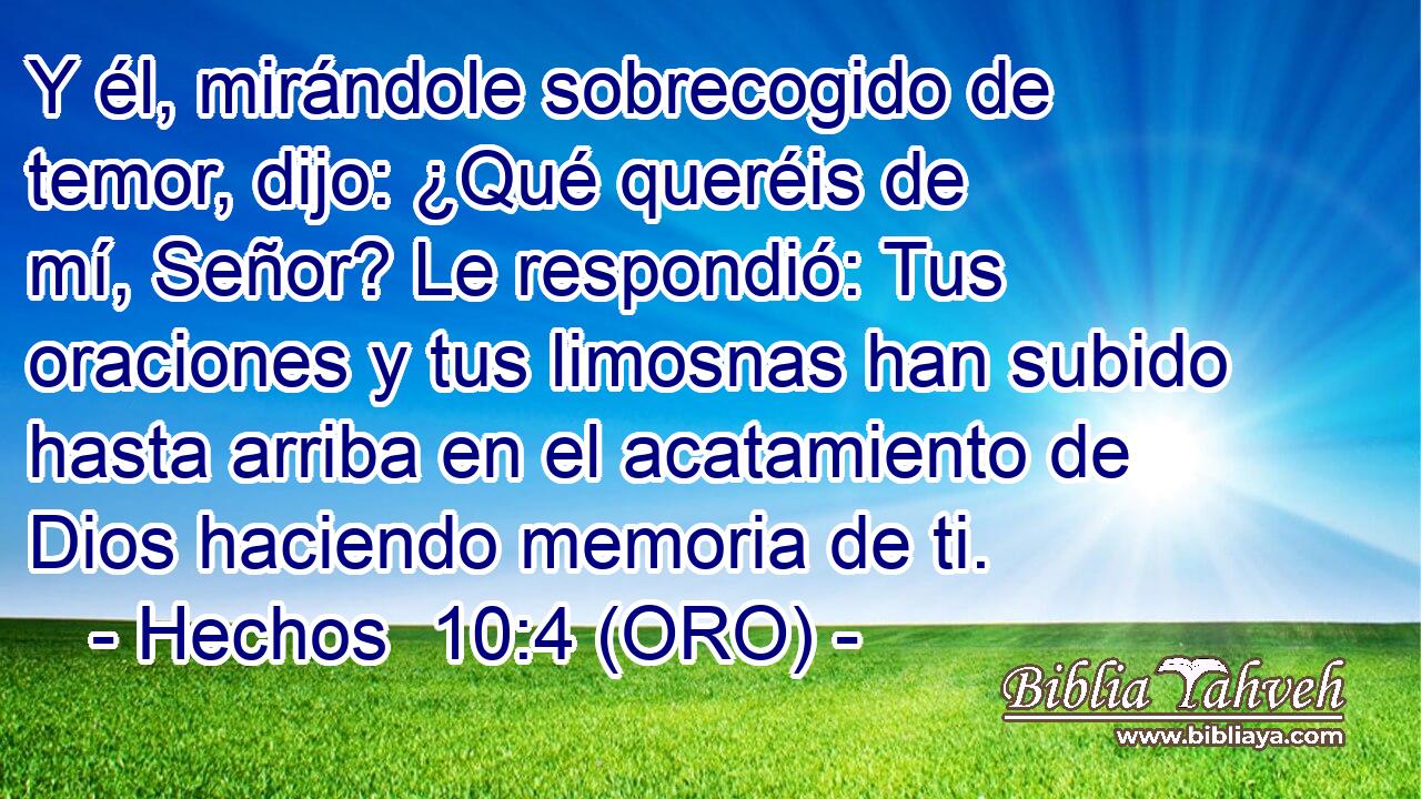  Y él, mirándole sobrecogido de temor, dijo: ¿Qué queréis de mí, Señor? Le respondió: Tus oraciones y tus limosnas han subido hasta arriba en el acatamiento de Dios haciendo memoria de ti. 