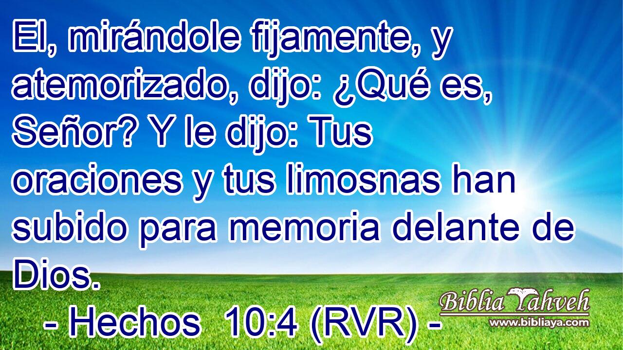 El, mirándole fijamente, y atemorizado, dijo: ¿Qué es, Señor? Y le dijo: Tus oraciones y tus limosnas han subido para memoria delante de Dios.