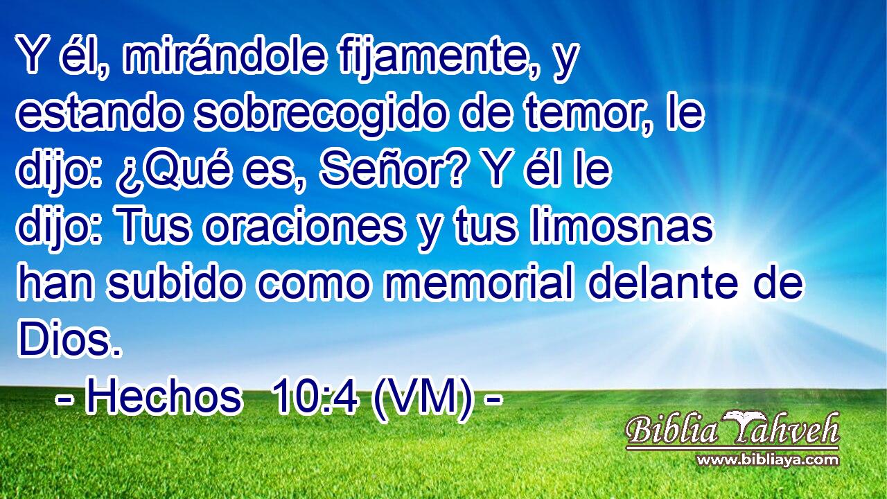  Y él, mirándole fijamente, y estando sobrecogido de temor, le dijo: ¿Qué es, Señor? Y él le dijo: Tus oraciones y tus limosnas han subido como memorial delante de Dios. 