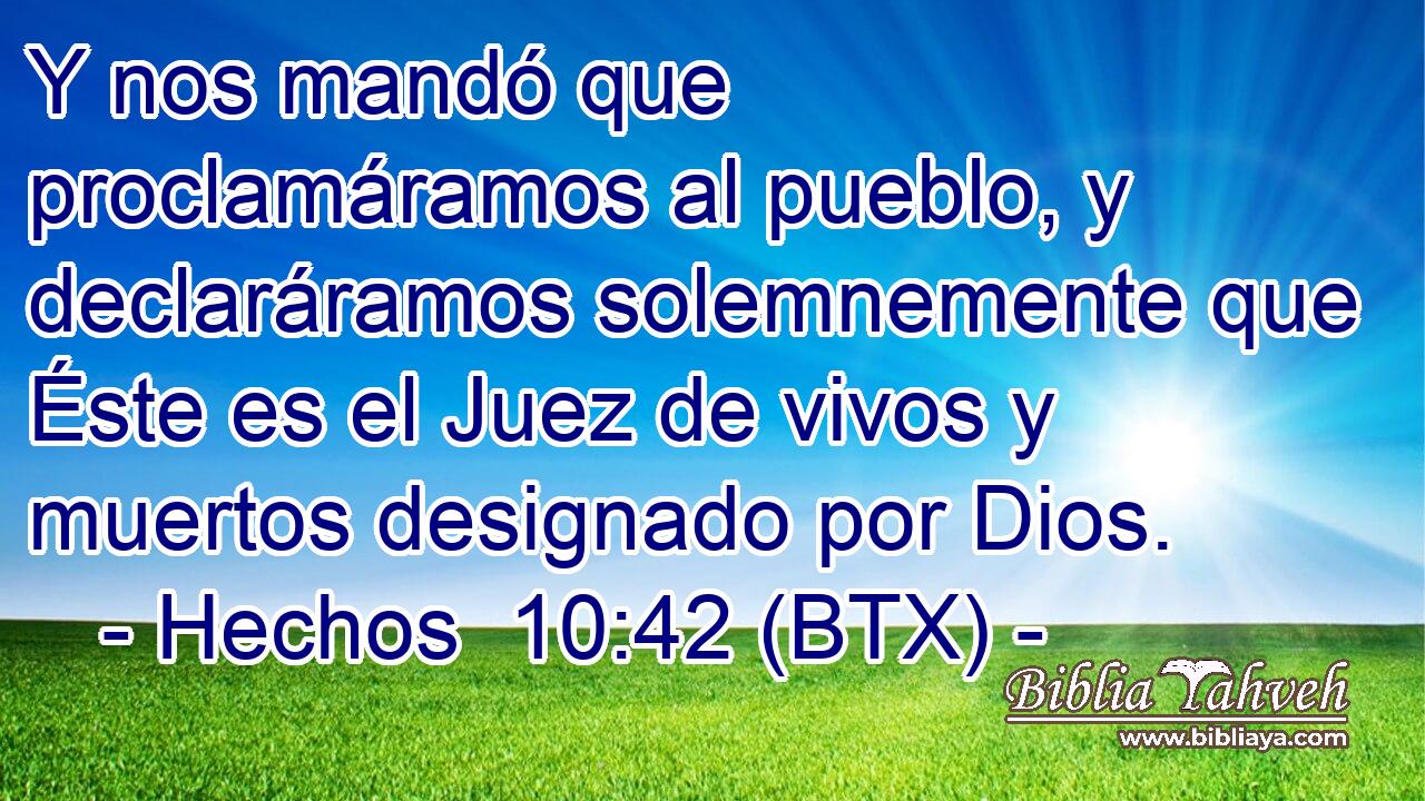 Y nos mandó que proclamáramos al pueblo, y declaráramos solemnemente que Éste es el Juez de vivos y muertos designado por Dios.