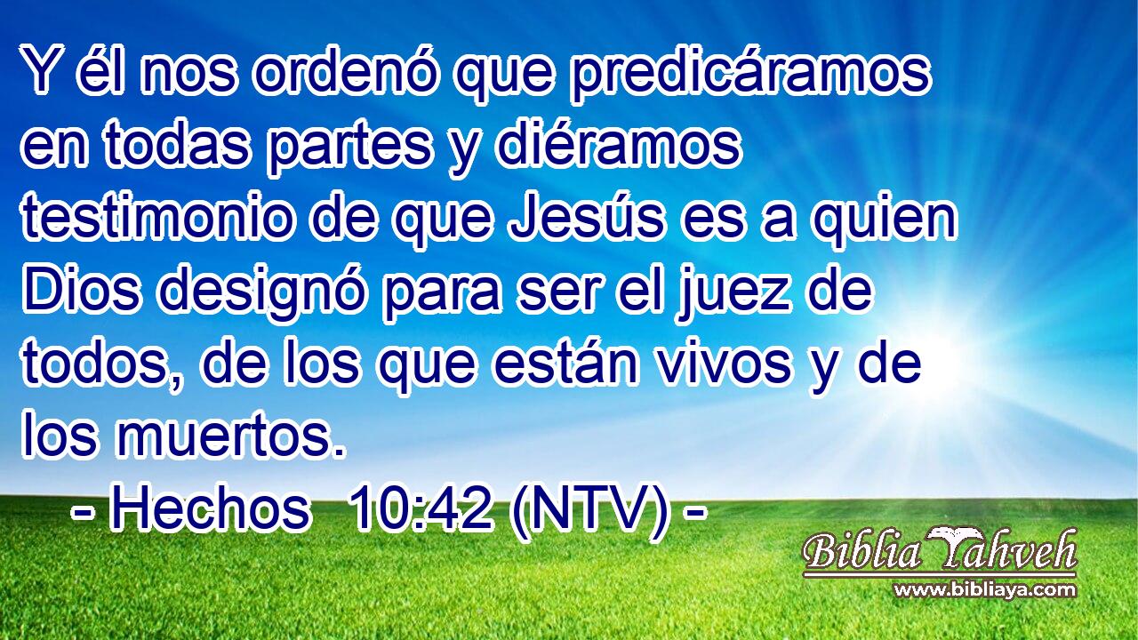 Y él nos ordenó que predicáramos en todas partes y diéramos testimonio de que Jesús es a quien Dios designó para ser el juez de todos, de los que están vivos y de los muertos.