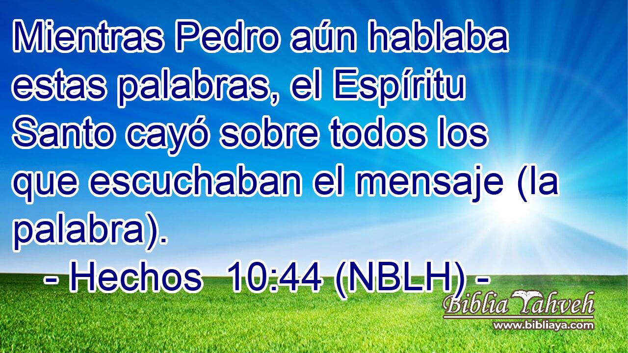  Mientras Pedro aún hablaba estas palabras, el Espíritu Santo cayó sobre todos los que escuchaban el mensaje (la palabra). 