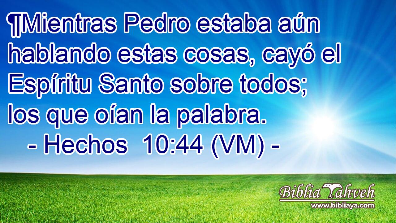  ¶Mientras Pedro estaba aún hablando estas cosas, cayó el Espíritu Santo sobre todos; los que oían la palabra. 