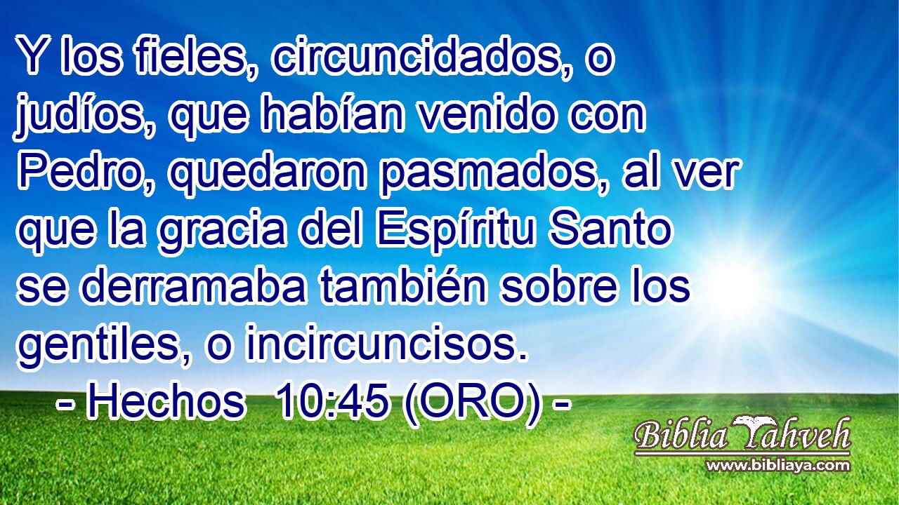  Y los fieles, circuncidados, o judíos, que habían venido con Pedro, quedaron pasmados, al ver que la gracia del Espíritu Santo se derramaba también sobre los gentiles, o incircuncisos. 