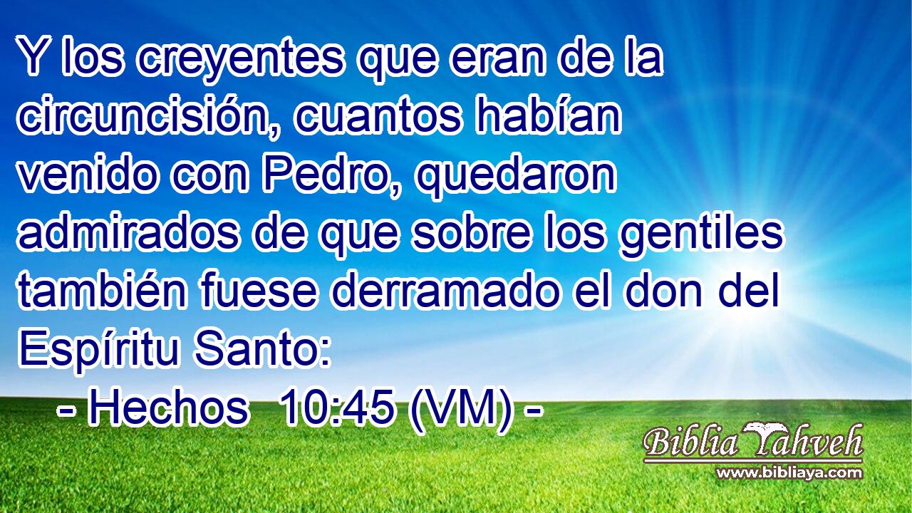  Y los creyentes que eran de la circuncisión, cuantos habían venido con Pedro, quedaron admirados de que sobre los gentiles también fuese derramado el don del Espíritu Santo: 