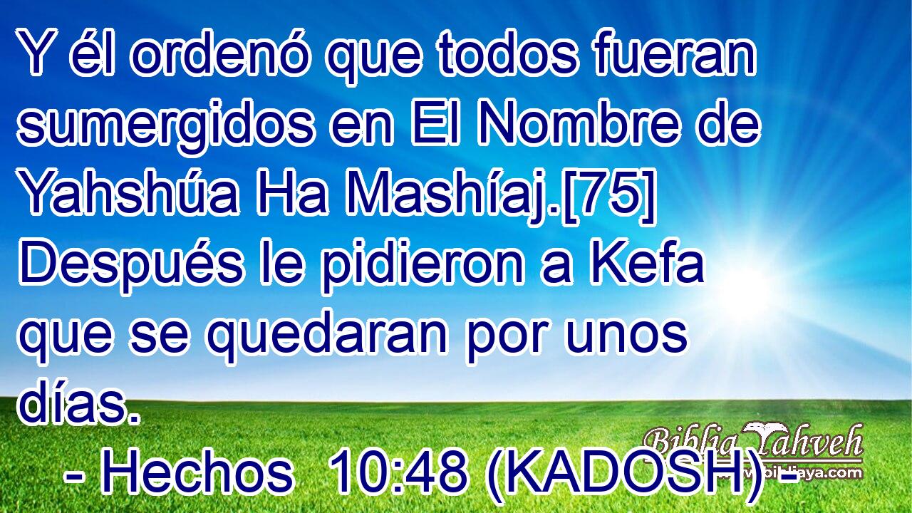  Y él ordenó que todos fueran sumergidos en El Nombre de Yahshúa Ha Mashíaj.[75] Después le pidieron a Kefa que se quedaran por unos días. 