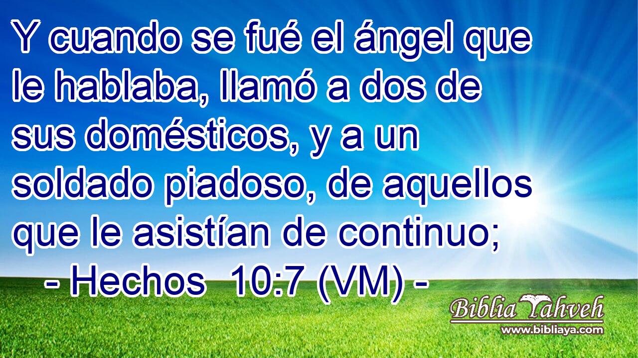  Y cuando se fué el ángel que le hablaba, llamó a dos de sus domésticos, y a un soldado piadoso, de aquellos que le asistían de continuo; 