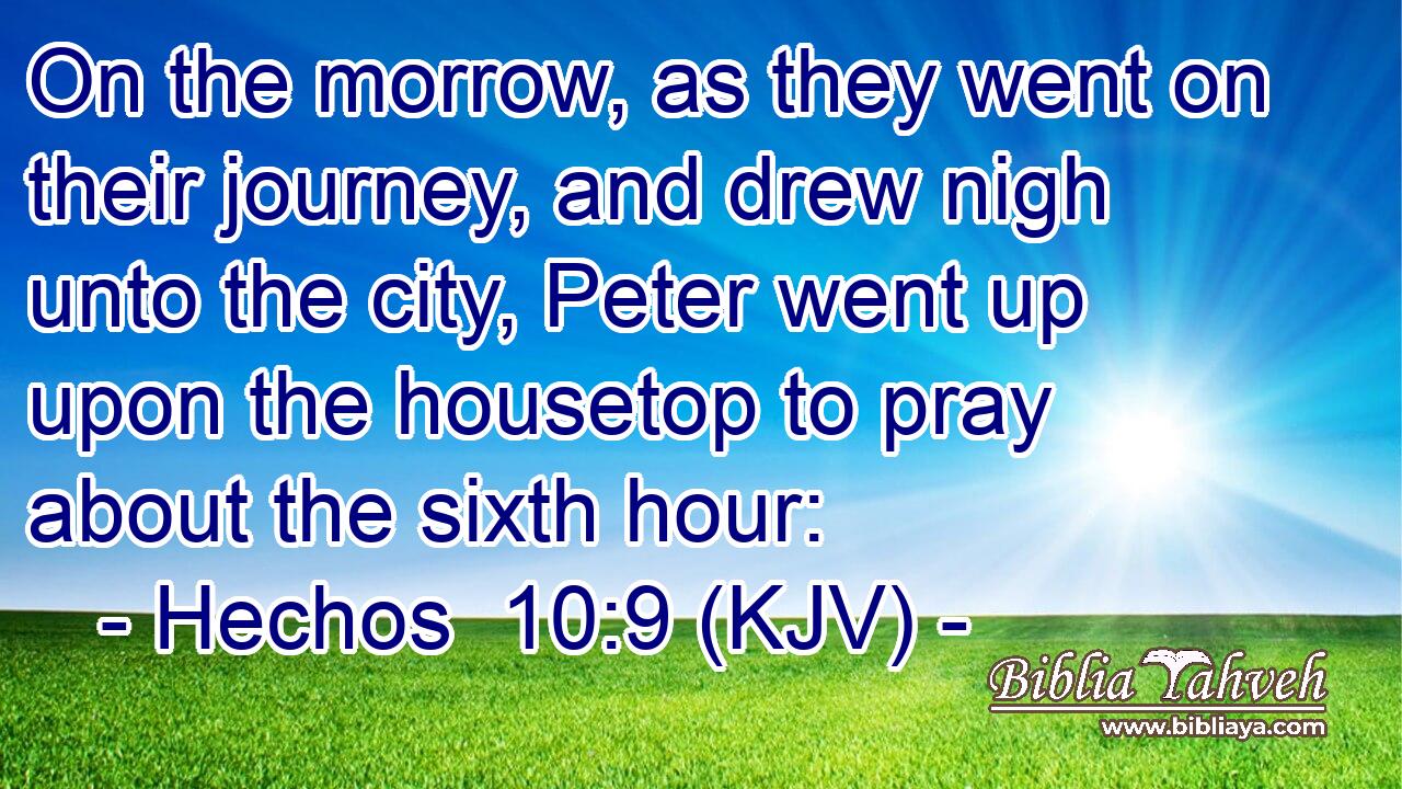On the morrow, as they went on their journey, and drew nigh unto the city, Peter went up upon the housetop to pray about the sixth hour: